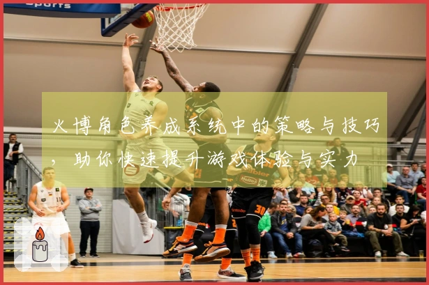 火博角色养成系统中的策略与技巧，助你快速提升游戏体验与实力