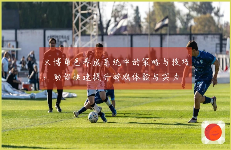 火博角色养成系统中的策略与技巧，助你快速提升游戏体验与实力