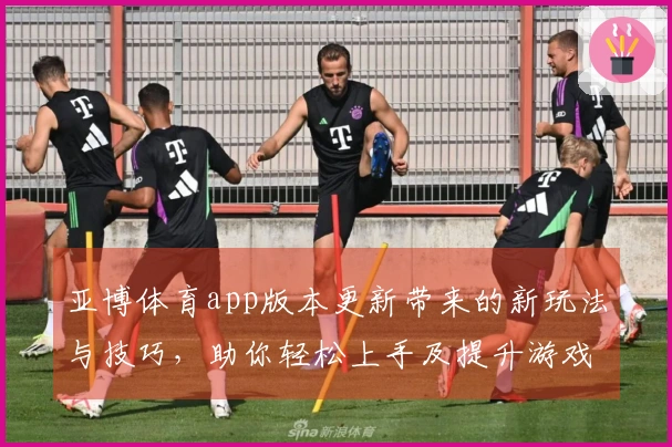亚博体育app版本更新带来的新玩法与技巧，助你轻松上手及提升游戏体验